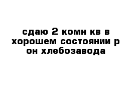 сдаю 2-комн кв в хорошем состоянии р-он хлебозавода